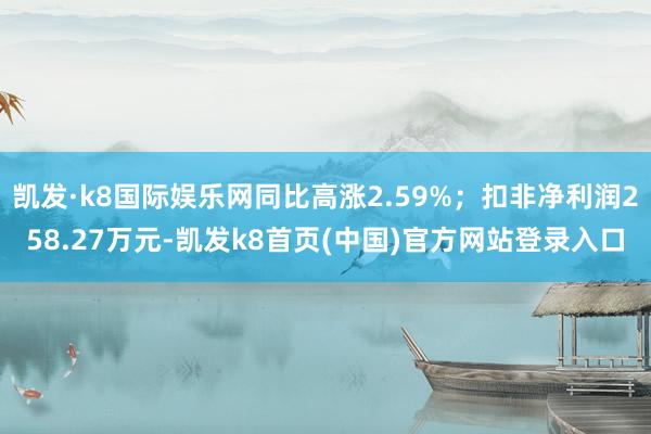 凯发·k8国际娱乐网同比高涨2.59%；扣非净利润258.27万元-凯发k8首页(中国)官方网站登录入口