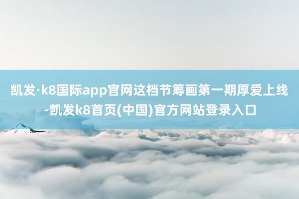 凯发·k8国际app官网这档节筹画第一期厚爱上线-凯发k8首页(中国)官方网站登录入口