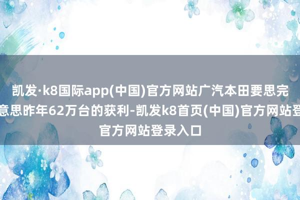 凯发·k8国际app(中国)官方网站广汽本田要思完成比好意思昨年62万台的获利-凯发k8首页(中国)官方网站登录入口