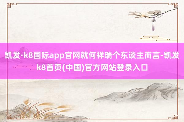 凯发·k8国际app官网就何祥瑞个东谈主而言-凯发k8首页(中国)官方网站登录入口