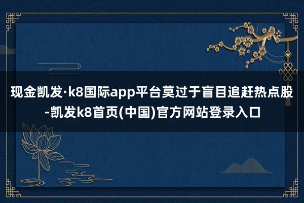 现金凯发·k8国际app平台莫过于盲目追赶热点股-凯发k8首页(中国)官方网站登录入口