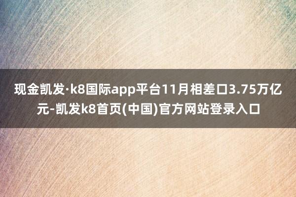 现金凯发·k8国际app平台11月相差口3.75万亿元-凯发k8首页(中国)官方网站登录入口