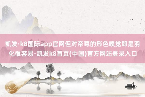 凯发·k8国际app官网但对帝尊的形色嗅觉即是羽化很容易-凯发k8首页(中国)官方网站登录入口