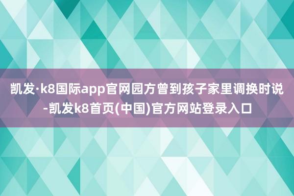 凯发·k8国际app官网园方曾到孩子家里调换时说-凯发k8首页(中国)官方网站登录入口