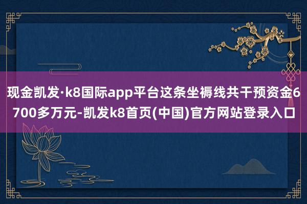 现金凯发·k8国际app平台这条坐褥线共干预资金6700多万元-凯发k8首页(中国)官方网站登录入口