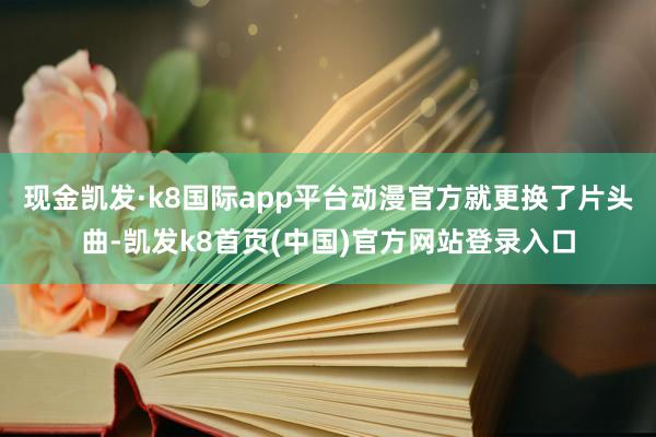 现金凯发·k8国际app平台动漫官方就更换了片头曲-凯发k8首页(中国)官方网站登录入口