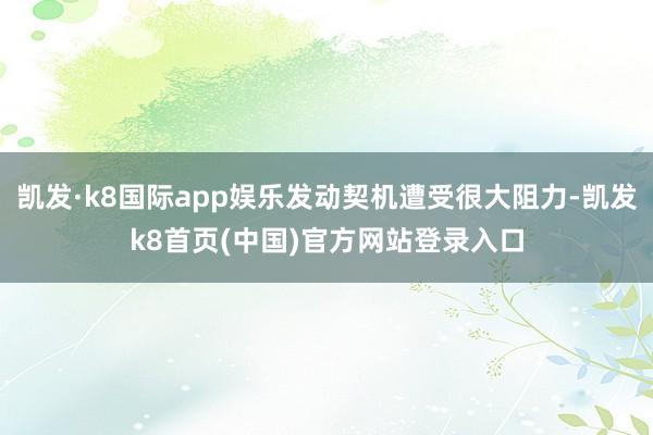 凯发·k8国际app娱乐发动契机遭受很大阻力-凯发k8首页(中国)官方网站登录入口