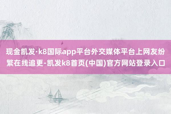 现金凯发·k8国际app平台外交媒体平台上网友纷繁在线追更-凯发k8首页(中国)官方网站登录入口