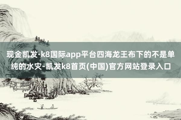 现金凯发·k8国际app平台四海龙王布下的不是单纯的水灾-凯发k8首页(中国)官方网站登录入口