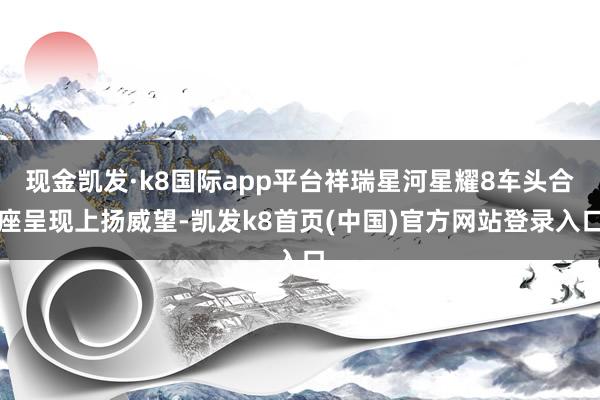 现金凯发·k8国际app平台祥瑞星河星耀8车头合座呈现上扬威望-凯发k8首页(中国)官方网站登录入口