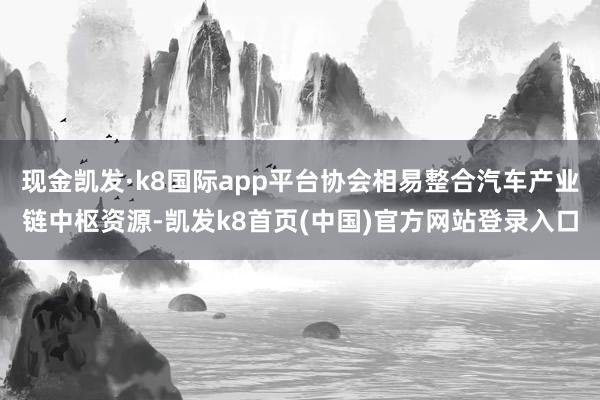 现金凯发·k8国际app平台协会相易整合汽车产业链中枢资源-凯发k8首页(中国)官方网站登录入口
