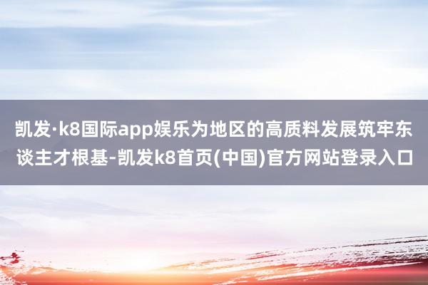 凯发·k8国际app娱乐为地区的高质料发展筑牢东谈主才根基-凯发k8首页(中国)官方网站登录入口
