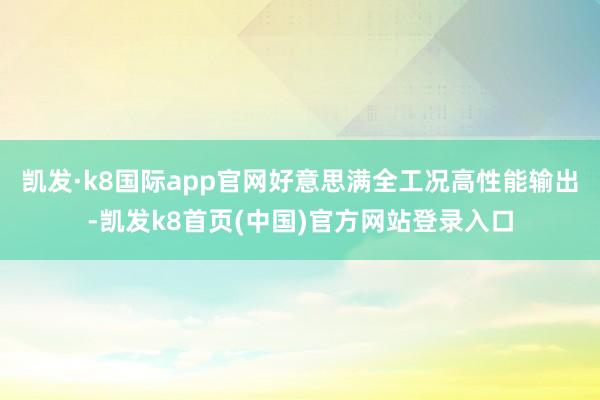 凯发·k8国际app官网好意思满全工况高性能输出-凯发k8首页(中国)官方网站登录入口