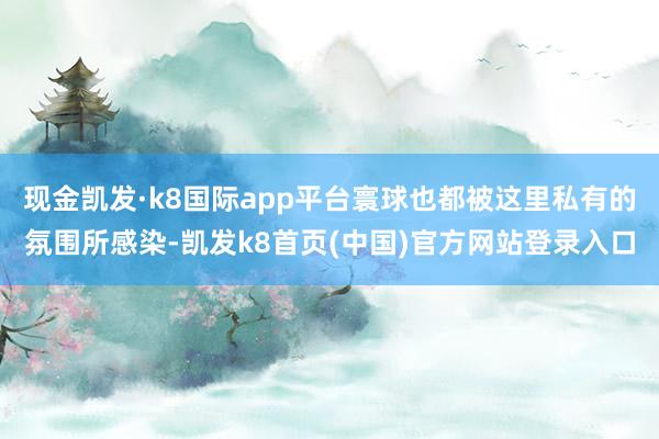 现金凯发·k8国际app平台寰球也都被这里私有的氛围所感染-凯发k8首页(中国)官方网站登录入口