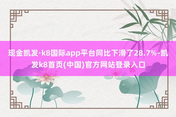 现金凯发·k8国际app平台同比下滑了28.7%-凯发k8首页(中国)官方网站登录入口